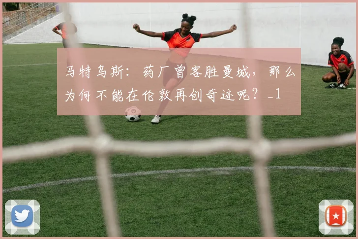 马特乌斯：药厂曾客胜曼城，那么为何不能在伦敦再创奇迹呢？_1