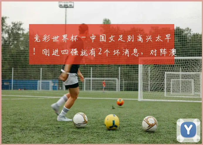 竞彩世界杯 - 中国女足别高兴太早！刚进四强就有2个坏消息，对阵澳洲凶多吉少