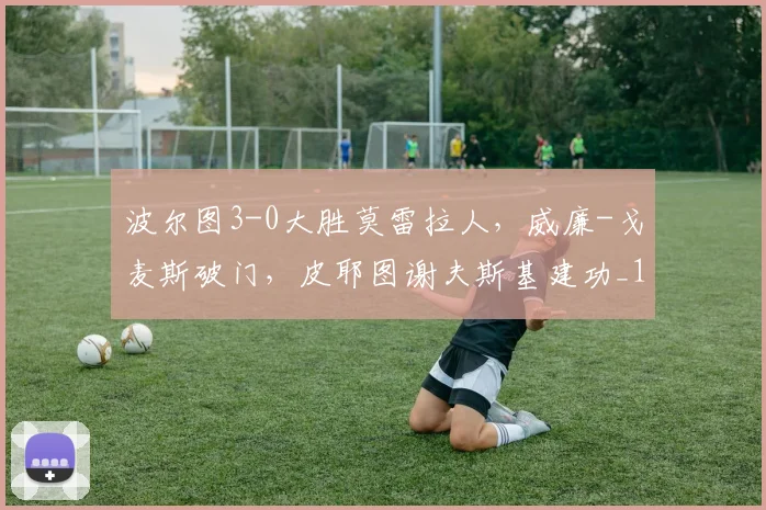 波尔图3-0大胜莫雷拉人，威廉-戈麦斯破门，皮耶图谢夫斯基建功_1