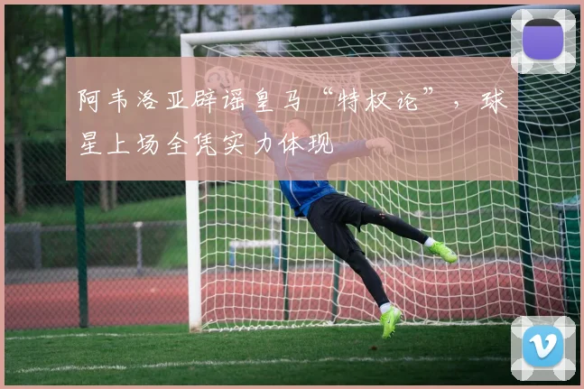 阿韦洛亚辟谣皇马“特权论”，球星上场全凭实力体现