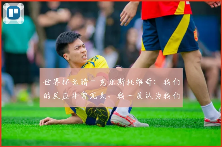 世界杯竞猜 - 克尔斯托维奇：我们的反应非常完美，我一度认为我们能赢国米